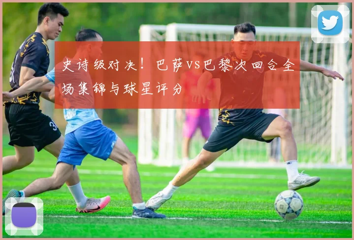 史诗级对决！巴萨vs巴黎次回合全场集锦与球星评分