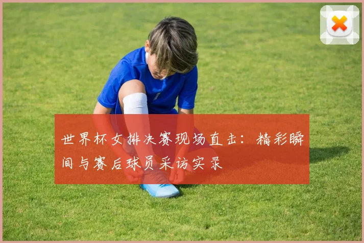 世界杯女排决赛现场直击：精彩瞬间与赛后球员采访实录