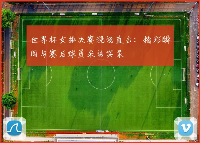 世界杯女排决赛现场直击：精彩瞬间与赛后球员采访实录