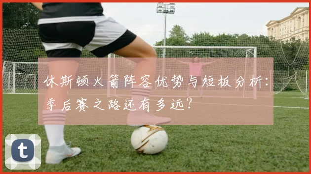 休斯顿火箭阵容优势与短板分析：季后赛之路还有多远？