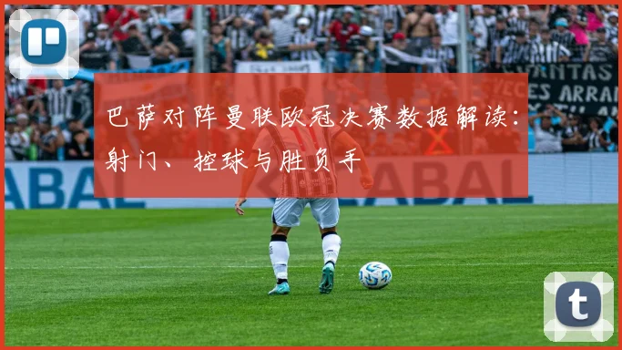 巴萨对阵曼联欧冠决赛数据解读：射门、控球与胜负手