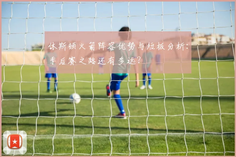 休斯顿火箭阵容优势与短板分析：季后赛之路还有多远？