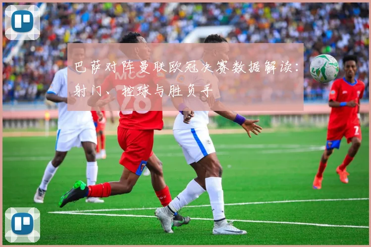 巴萨对阵曼联欧冠决赛数据解读：射门、控球与胜负手